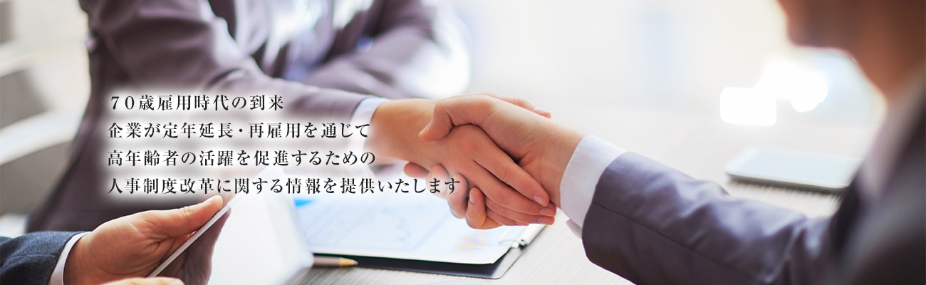 70歳雇用時代の到来 企業が定年延長・再雇用を通じて 高年齢者の活躍を促進するための 人事制度改革に関する情報を提供いたします